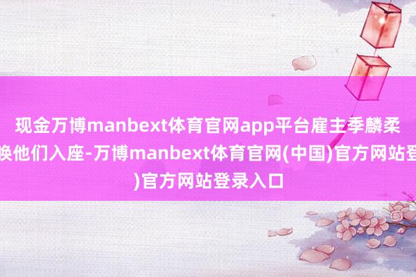 现金万博manbext体育官网app平台雇主季麟柔和地呼唤他们入座-万博manbext体育官网(中国)官方网站登录入口