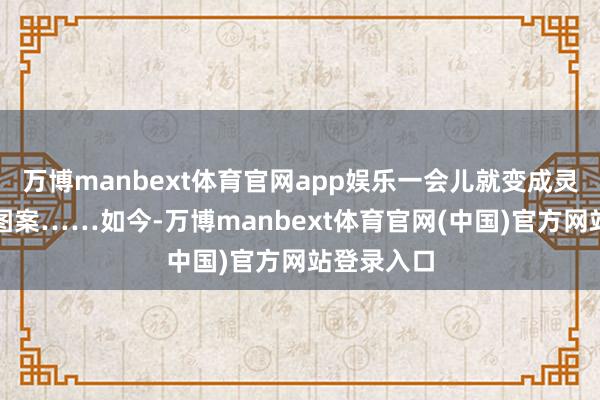 万博manbext体育官网app娱乐一会儿就变成灵动轩敞的图案……如今-万博manbext体育官网(中国)官方网站登录入口