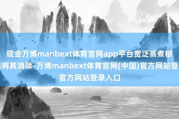 现金万博manbext体育官网app平台宽泛蒸煮根柢无法将其消除-万博manbext体育官网(中国)官方网站登录入口