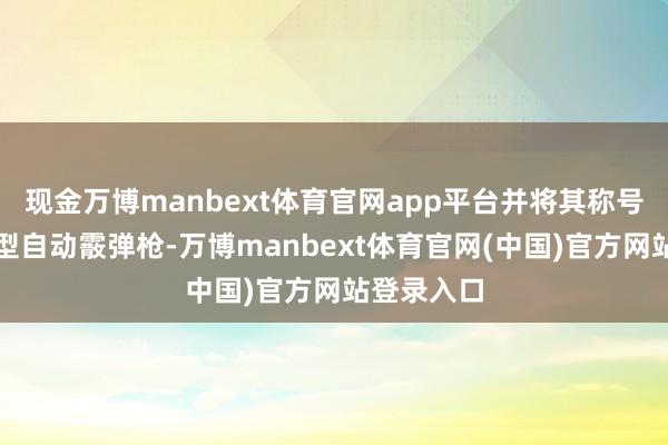 现金万博manbext体育官网app平台并将其称号改为畅通型自动霰弹枪-万博manbext体育官网(中国)官方网站登录入口