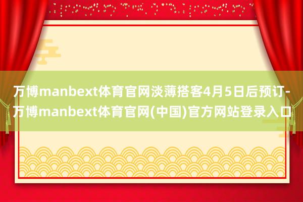 万博manbext体育官网淡薄搭客4月5日后预订-万博manbext体育官网(中国)官方网站登录入口