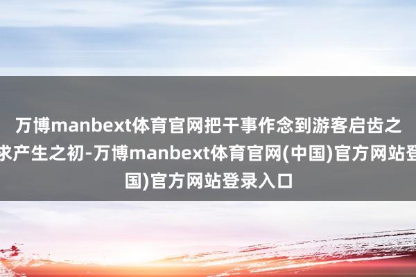 万博manbext体育官网把干事作念到游客启齿之前、需求产生之初-万博manbext体育官网(中国)官方网站登录入口