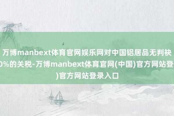 万博manbext体育官网娱乐网对中国铝居品无判袂征收10%的关税-万博manbext体育官网(中国)官方网站登录入口
