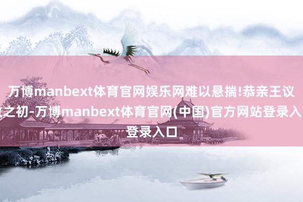 万博manbext体育官网娱乐网难以悬揣!恭亲王议政之初-万博manbext体育官网(中国)官方网站登录入口