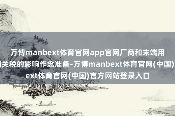 万博manbext体育官网app官网厂商和末端用户齐在为好意思国关税的影响作念准备-万博manbext体育官网(中国)官方网站登录入口