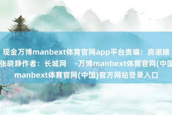 现金万博manbext体育官网app平台责编：房淑婧 赵鹏 高琳哲剪辑：张晓静作者：长城网    -万博manbext体育官网(中国)官方网站登录入口