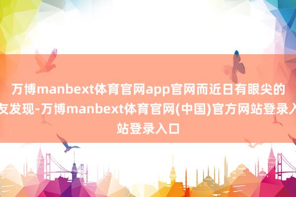 万博manbext体育官网app官网而近日有眼尖的网友发现-万博manbext体育官网(中国)官方网站登录入口