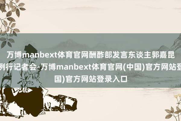 万博manbext体育官网酬酢部发言东谈主郭嘉昆主合手例行记者会-万博manbext体育官网(中国)官方网站登录入口