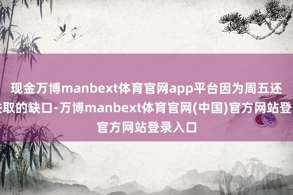 现金万博manbext体育官网app平台因为周五还有流进取的缺口-万博manbext体育官网(中国)官方网站登录入口