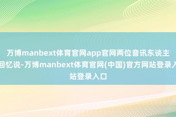 万博manbext体育官网app官网两位音讯东谈主士回忆说-万博manbext体育官网(中国)官方网站登录入口