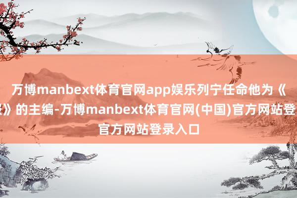万博manbext体育官网app娱乐列宁任命他为《真谛报》的主编-万博manbext体育官网(中国)官方网站登录入口
