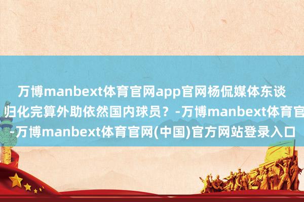 万博manbext体育官网app官网杨侃媒体东谈主：归化策略急需完善 归化完算外助依然国内球员？-万博manbext体育官网(中国)官方网站登录入口