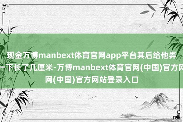 现金万博manbext体育官网app平台其后给他弄了元德吉钙一下长了几厘米-万博manbext体育官网(中国)官方网站登录入口