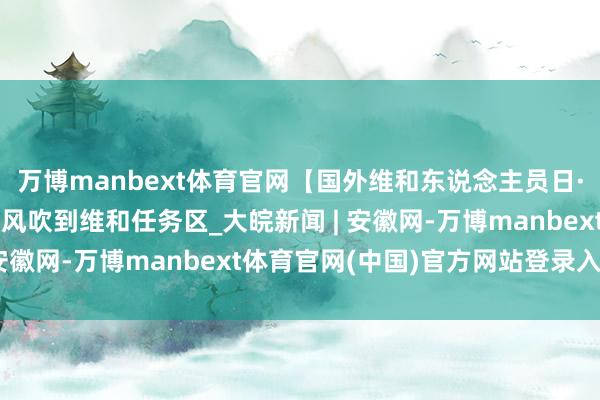 万博manbext体育官网【国外维和东说念主员日·特别运筹帷幄】思你的风吹到维和任务区_大皖新闻 | 安徽网-万博manbext体育官网(中国)官方网站登录入口