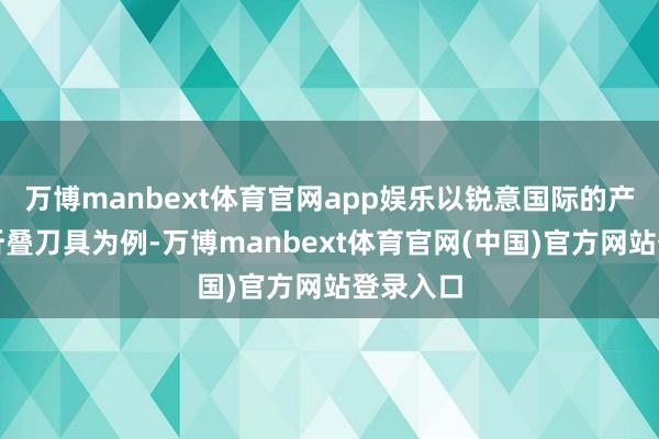 万博manbext体育官网app娱乐以锐意国际的产物户外折叠刀具为例-万博manbext体育官网(中国)官方网站登录入口