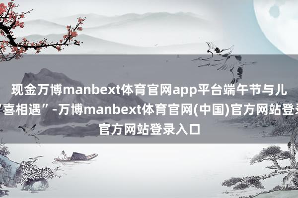 现金万博manbext体育官网app平台端午节与儿童节“喜相遇”-万博manbext体育官网(中国)官方网站登录入口