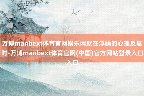 万博manbext体育官网娱乐网就在浮躁的心理反复时-万博manbext体育官网(中国)官方网站登录入口