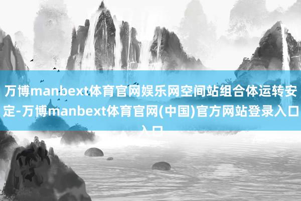 万博manbext体育官网娱乐网空间站组合体运转安定-万博manbext体育官网(中国)官方网站登录入口