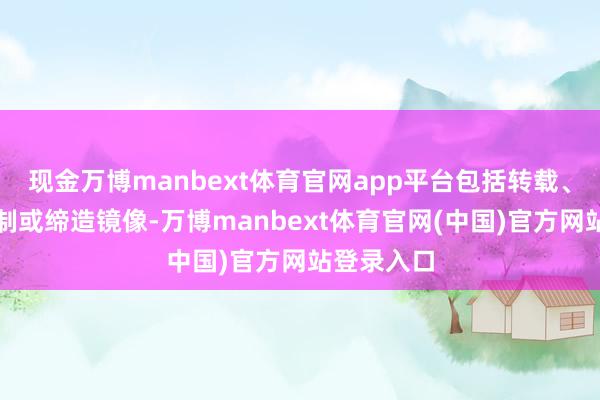 现金万博manbext体育官网app平台包括转载、摘编、复制或缔造镜像-万博manbext体育官网(中国)官方网站登录入口