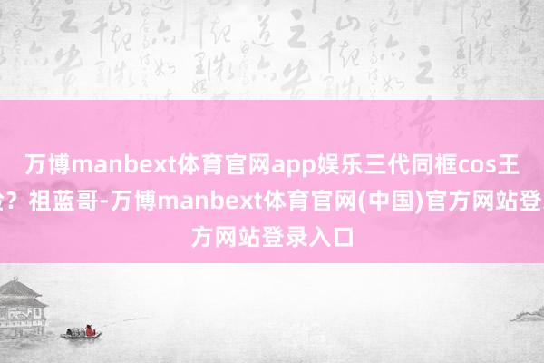 万博manbext体育官网app娱乐三代同框cos王祖蓝脸？祖蓝哥-万博manbext体育官网(中国)官方网站登录入口