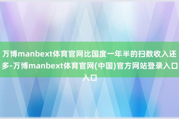 万博manbext体育官网比国度一年半的扫数收入还多-万博manbext体育官网(中国)官方网站登录入口