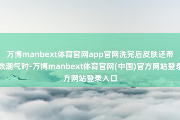万博manbext体育官网app官网洗完后皮肤还带着小数潮气时-万博manbext体育官网(中国)官方网站登录入口