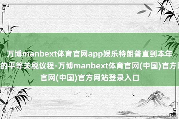 万博manbext体育官网app娱乐特朗普直到本年4月才晓谕他的平等关税议程-万博manbext体育官网(中国)官方网站登录入口
