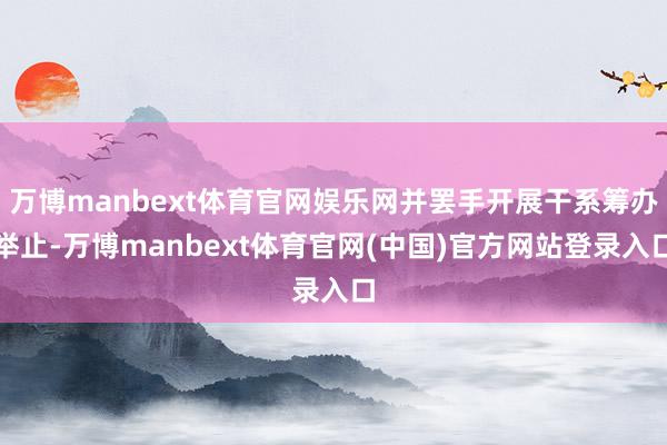 万博manbext体育官网娱乐网并罢手开展干系筹办举止-万博manbext体育官网(中国)官方网站登录入口