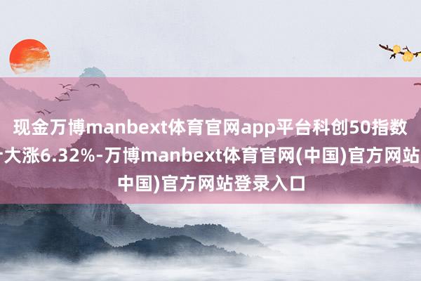 现金万博manbext体育官网app平台科创50指数本周累计大涨6.32%-万博manbext体育官网(中国)官方网站登录入口
