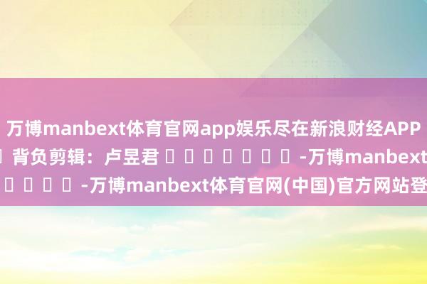 万博manbext体育官网app娱乐尽在新浪财经APP            						背负剪辑：卢昱君 							-万博manbext体育官网(中国)官方网站登录入口