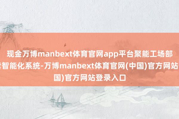 现金万博manbext体育官网app平台聚能工场部署了多套智能化系统-万博manbext体育官网(中国)官方网站登录入口