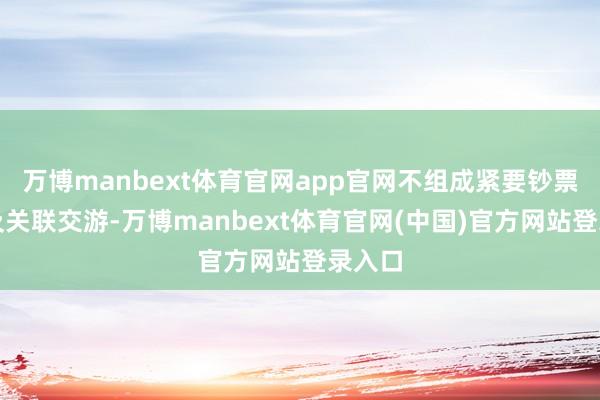 万博manbext体育官网app官网不组成紧要钞票重组及关联交游-万博manbext体育官网(中国)官方网站登录入口