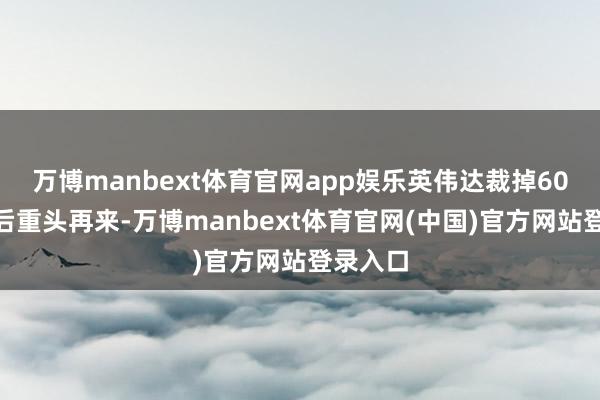 万博manbext体育官网app娱乐英伟达裁掉60%职工后重头再来-万博manbext体育官网(中国)官方网站登录入口