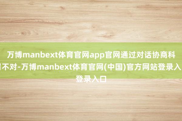 万博manbext体育官网app官网通过对话协商科罚不对-万博manbext体育官网(中国)官方网站登录入口
