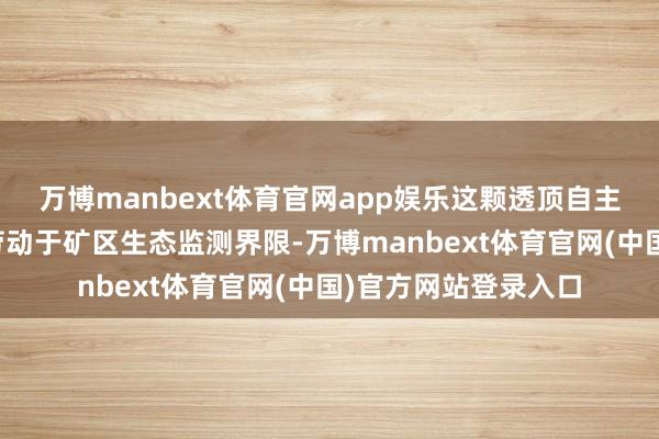 万博manbext体育官网app娱乐这颗透顶自主研制的卫星将要点劳动于矿区生态监测界限-万博manbext体育官网(中国)官方网站登录入口