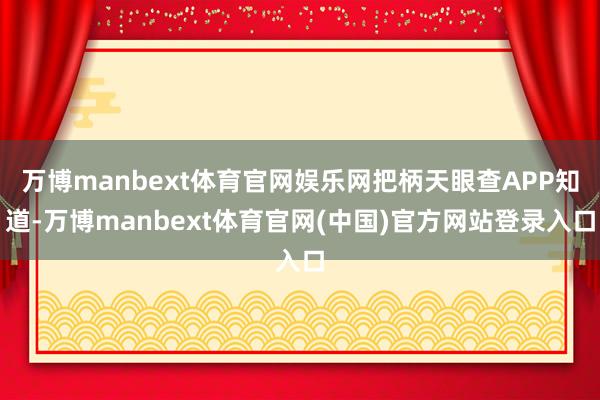 万博manbext体育官网娱乐网把柄天眼查APP知道-万博manbext体育官网(中国)官方网站登录入口
