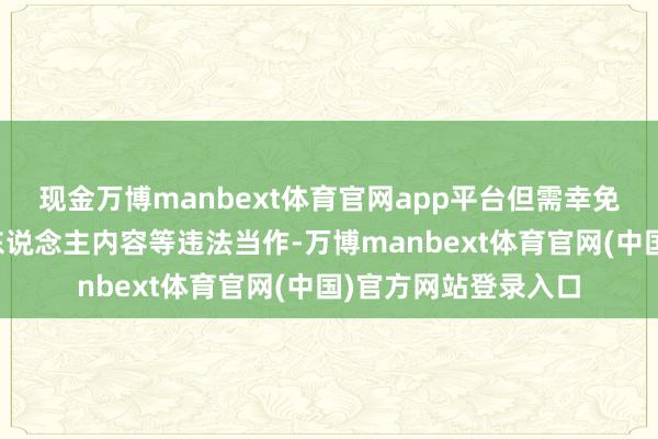 现金万博manbext体育官网app平台但需幸免夸大宣传或搬运他东说念主内容等违法当作-万博manbext体育官网(中国)官方网站登录入口