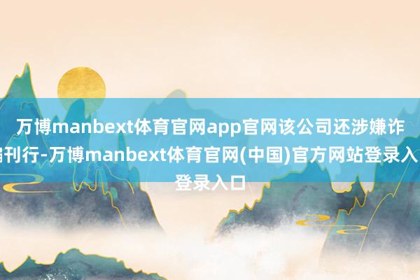 万博manbext体育官网app官网该公司还涉嫌诈骗刊行-万博manbext体育官网(中国)官方网站登录入口