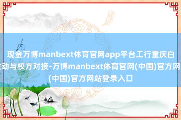 现金万博manbext体育官网app平台工行重庆白市驿支行主动与校方对接-万博manbext体育官网(中国)官方网站登录入口