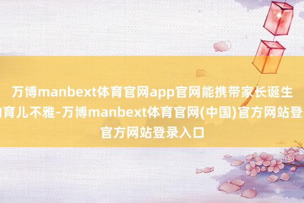 万博manbext体育官网app官网能携带家长诞生科学的育儿不雅-万博manbext体育官网(中国)官方网站登录入口