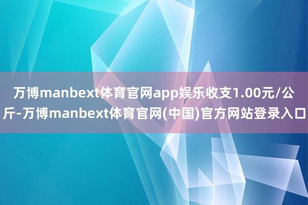 万博manbext体育官网app娱乐收支1.00元/公斤-万博manbext体育官网(中国)官方网站登录入口