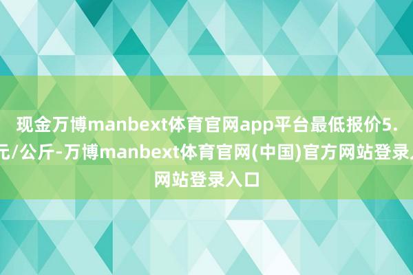 现金万博manbext体育官网app平台最低报价5.00元/公斤-万博manbext体育官网(中国)官方网站登录入口