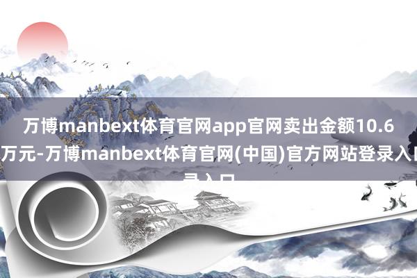 万博manbext体育官网app官网卖出金额10.66万元-万博manbext体育官网(中国)官方网站登录入口