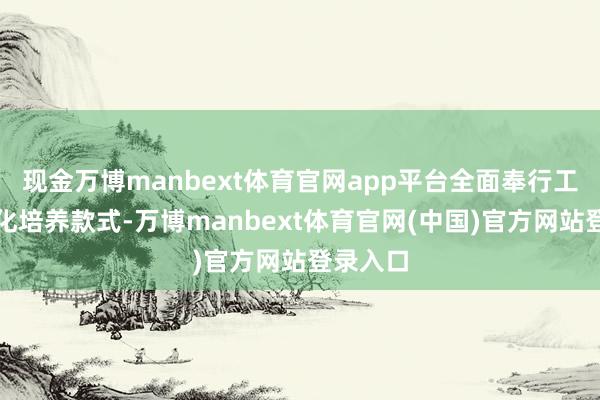 现金万博manbext体育官网app平台全面奉行工学一体化培养款式-万博manbext体育官网(中国)官方网站登录入口