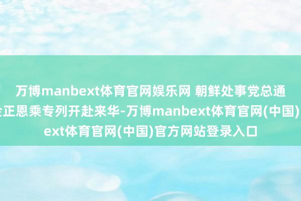 万博manbext体育官网娱乐网 朝鲜处事党总通知、国务委员长金正恩乘专列开赴来华-万博manbext体育官网(中国)官方网站登录入口