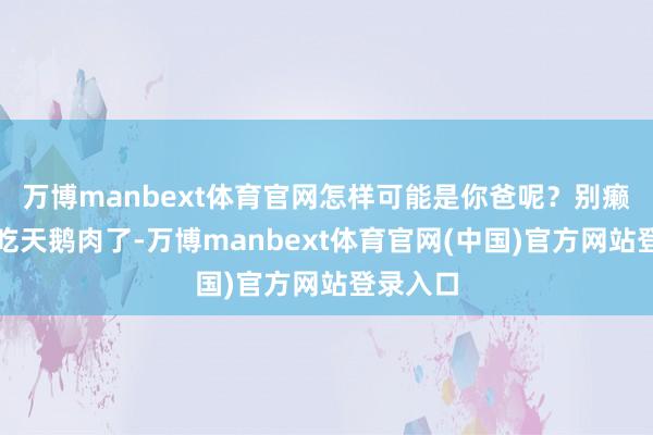 万博manbext体育官网怎样可能是你爸呢？别癞蛤蟆想吃天鹅肉了-万博manbext体育官网(中国)官方网站登录入口