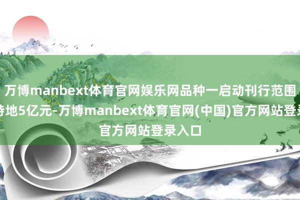 万博manbext体育官网娱乐网品种一启动刊行范围为不特地5亿元-万博manbext体育官网(中国)官方网站登录入口