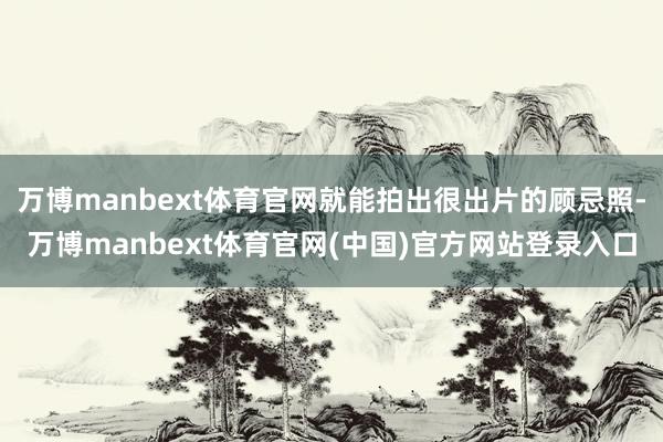 万博manbext体育官网就能拍出很出片的顾忌照-万博manbext体育官网(中国)官方网站登录入口