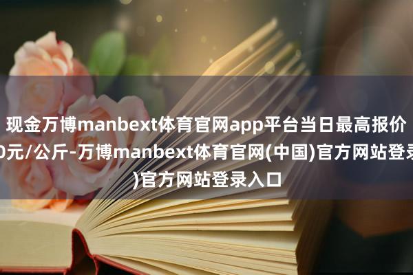 现金万博manbext体育官网app平台当日最高报价16.00元/公斤-万博manbext体育官网(中国)官方网站登录入口