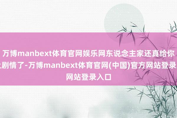 万博manbext体育官网娱乐网东说念主家还真给你整上剧情了-万博manbext体育官网(中国)官方网站登录入口